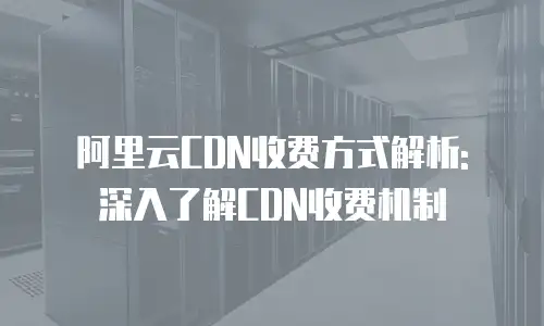 阿里云CDN收费方式解析: 深入了解CDN收费机制