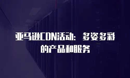 亚马逊CDN活动：多姿多彩的产品和服务