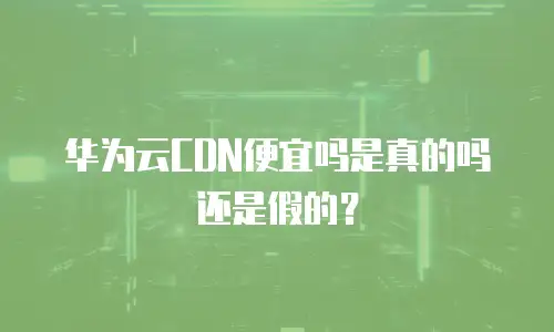 华为云CDN便宜吗是真的吗还是假的？