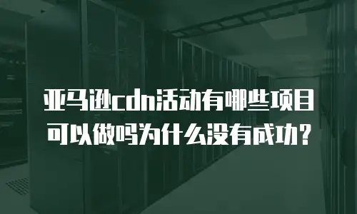 亚马逊cdn活动有哪些项目可以做吗为什么没有成功？