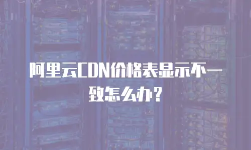 阿里云CDN价格表显示不一致怎么办？