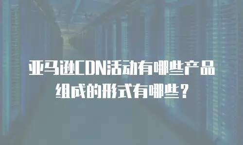 亚马逊CDN活动有哪些产品组成的形式有哪些？
