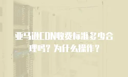 亚马逊CDN收费标准多少合理吗？为什么操作？