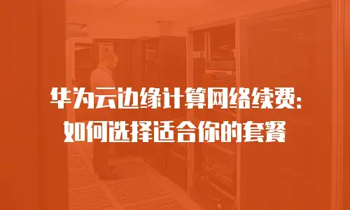 华为云边缘计算网络续费：如何选择适合你的套餐