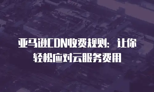 亚马逊CDN收费规则：让你轻松应对云服务费用