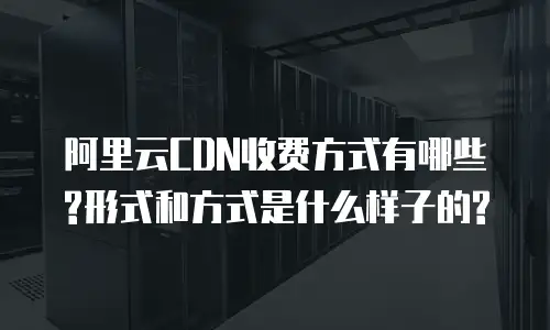阿里云CDN收费方式有哪些?形式和方式是什么样子的?