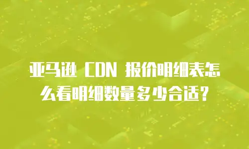 亚马逊 CDN 报价明细表怎么看明细数量多少合适？