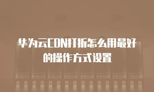 华为云CDN打折怎么用最好的操作方式设置