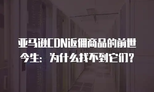 亚马逊CDN返佣商品的前世今生：为什么找不到它们？
