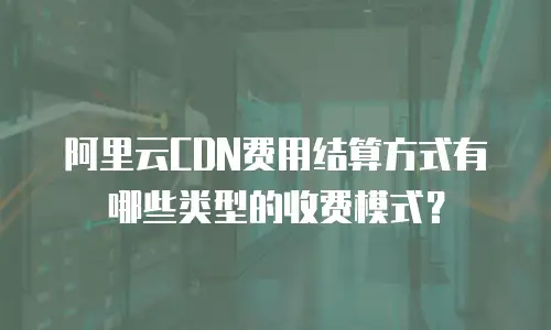 阿里云CDN费用结算方式有哪些类型的收费模式？