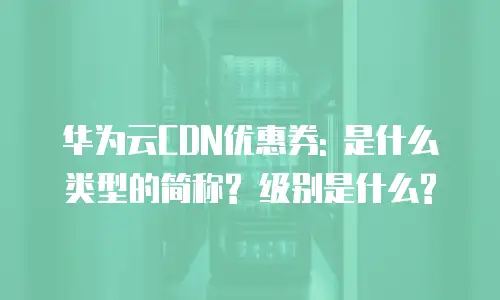 华为云CDN优惠券: 是什么类型的简称? 级别是什么?