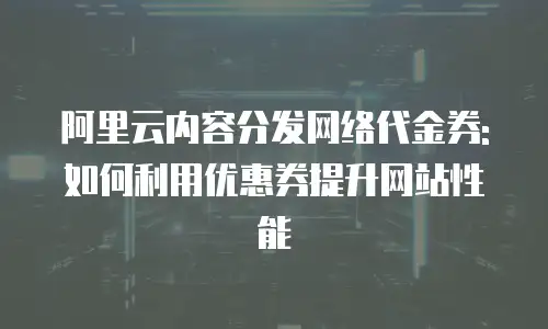 阿里云内容分发网络代金券:如何利用优惠券提升网站性能