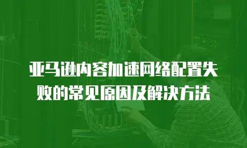 亚马逊内容加速网络配置失败的常见原因及解决方法