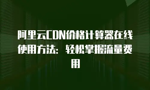阿里云CDN价格计算器在线使用方法：轻松掌握流量费用