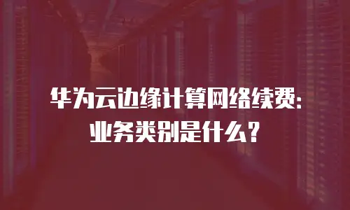 华为云边缘计算网络续费：业务类别是什么？