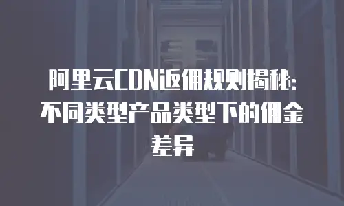 阿里云CDN返佣规则揭秘：不同类型产品类型下的佣金差异