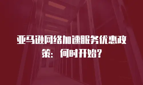 亚马逊网络加速服务优惠政策：何时开始？