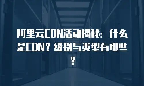 阿里云CDN活动揭秘：什么是CDN？级别与类型有哪些？