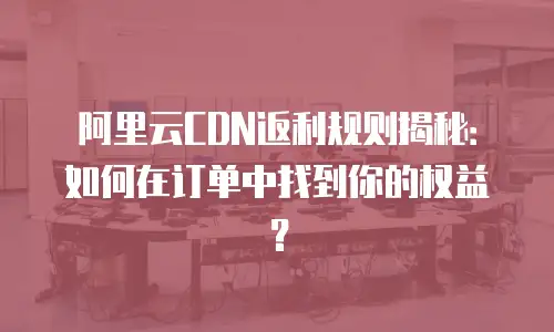 阿里云CDN返利规则揭秘：如何在订单中找到你的权益？