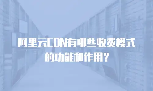 阿里云CDN有哪些收费模式的功能和作用？