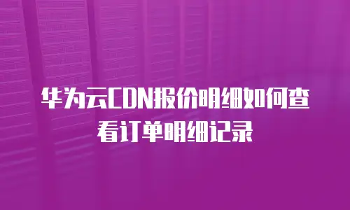 华为云CDN报价明细如何查看订单明细记录