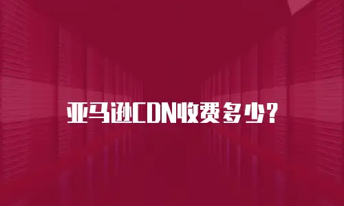 亚马逊CDN收费多少？
