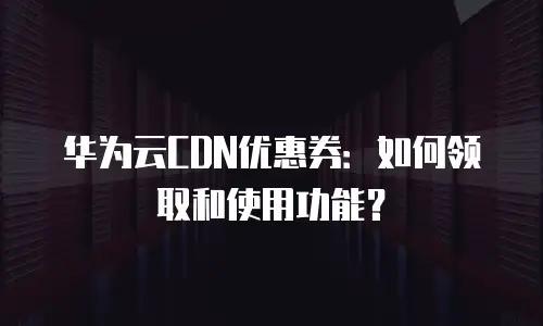 华为云CDN优惠券：如何领取和使用功能？