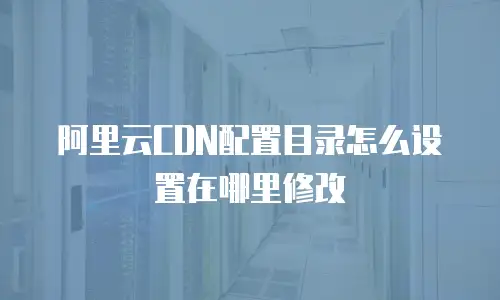 阿里云CDN配置目录怎么设置在哪里修改