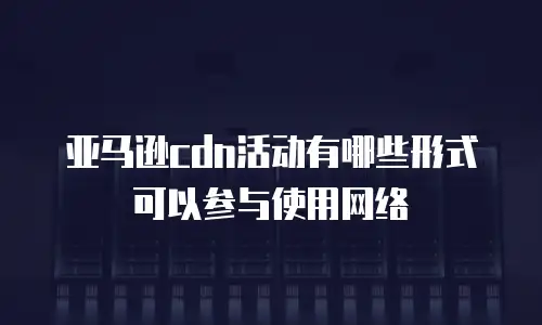 亚马逊cdn活动有哪些形式可以参与使用网络