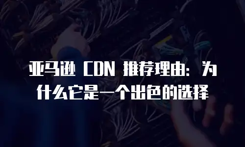 亚马逊 CDN 推荐理由：为什么它是一个出色的选择