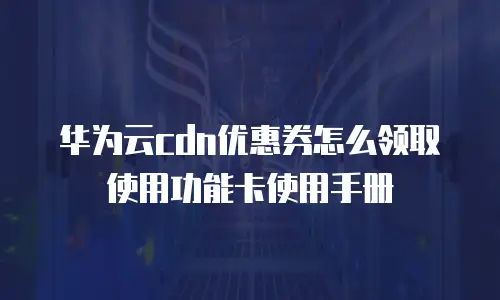华为云cdn优惠券怎么领取使用功能卡使用手册