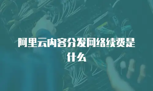 阿里云内容分发网络续费是什么