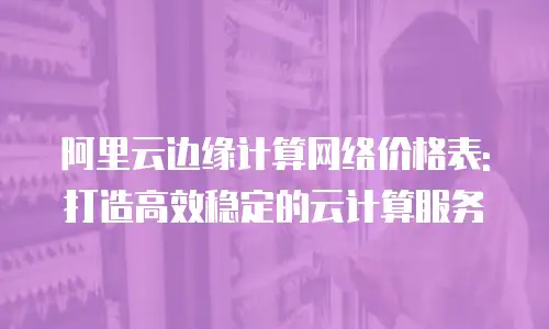 阿里云边缘计算网络价格表:打造高效稳定的云计算服务