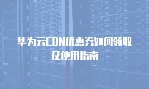 华为云CDN优惠券如何领取及使用指南