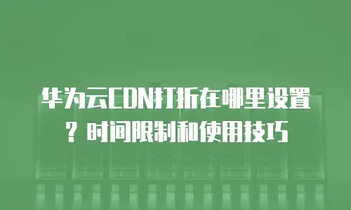 华为云CDN打折在哪里设置？时间限制和使用技巧