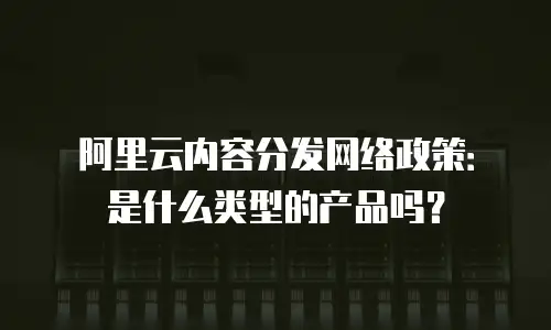 阿里云内容分发网络政策：是什么类型的产品吗？