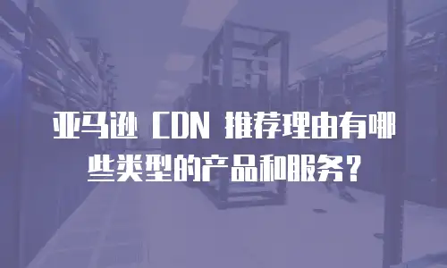 亚马逊 CDN 推荐理由有哪些类型的产品和服务？