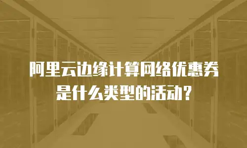 阿里云边缘计算网络优惠券是什么类型的活动？