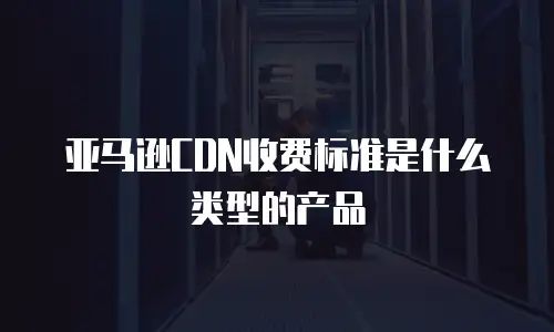 亚马逊CDN收费标准是什么类型的产品