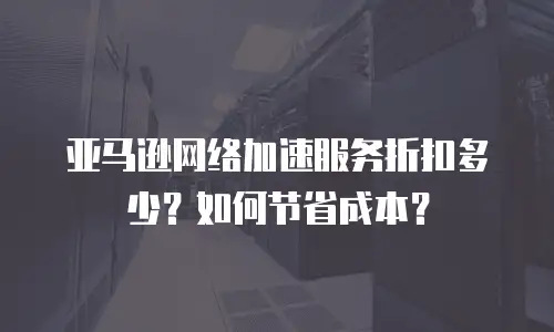 亚马逊网络加速服务折扣多少？如何节省成本？