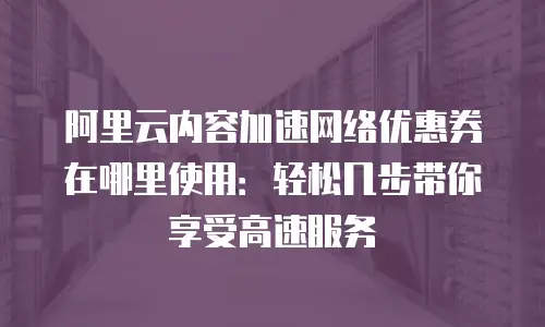 阿里云内容加速网络优惠券在哪里使用：轻松几步带你享受高速服务