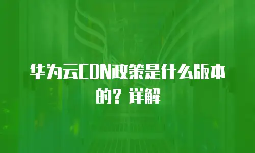 华为云CDN政策是什么版本的？详解