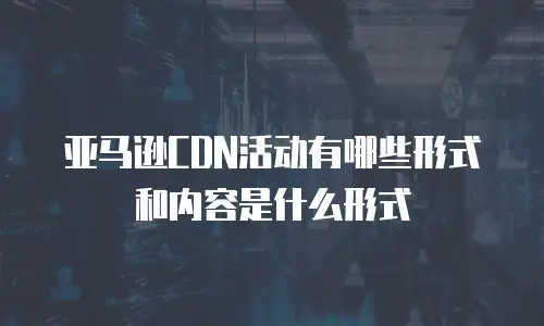 亚马逊CDN活动有哪些形式和内容是什么形式