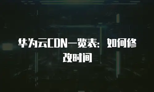 华为云CDN一览表：如何修改时间