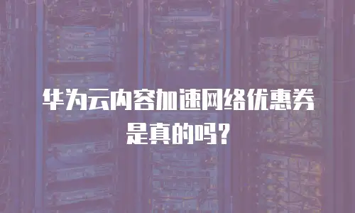 华为云内容加速网络优惠券是真的吗？