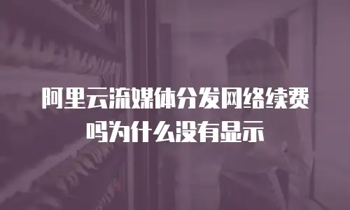 阿里云流媒体分发网络续费吗为什么没有显示
