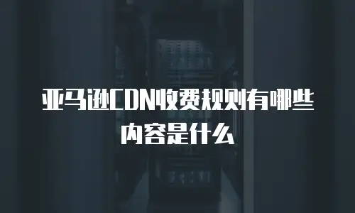 亚马逊CDN收费规则有哪些内容是什么