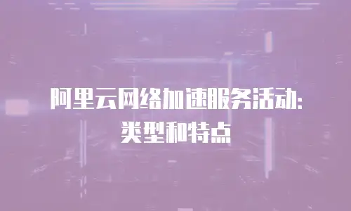 阿里云网络加速服务活动：类型和特点