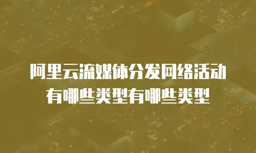 阿里云流媒体分发网络活动有哪些类型有哪些类型