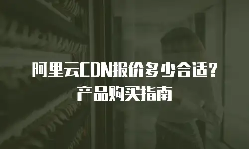 阿里云CDN报价多少合适？产品购买指南